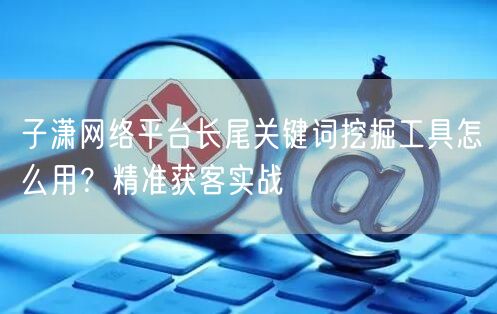子潇网络平台长尾关键词挖掘工具怎么用？精准获客实战