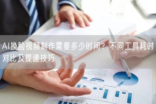 AI换脸视频制作需要多少时间？不同工具耗时对比及提速技巧