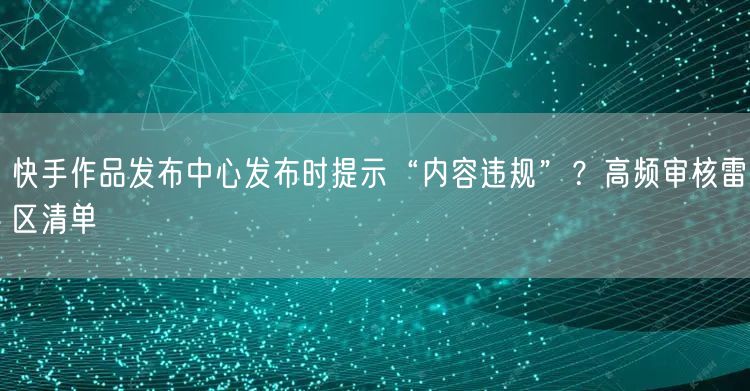 快手作品发布中心发布时提示“内容违规”？高频审核雷区清单