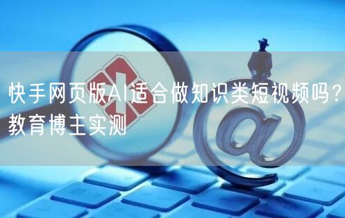 快手网页版AI适合做知识类短视频吗？教育博主实测