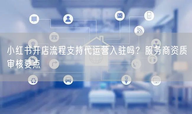 小红书开店流程支持代运营入驻吗？服务商资质审核要点