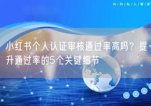 小红书个人认证审核通过率高吗？提升通过率的5个关键细节