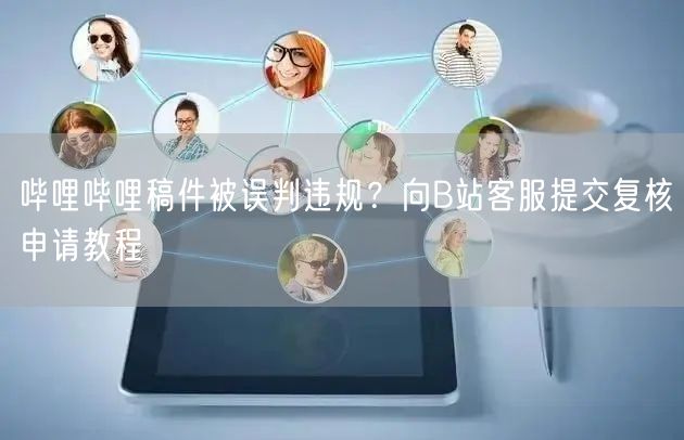 哔哩哔哩稿件被误判违规？向B站客服提交复核申请教程
