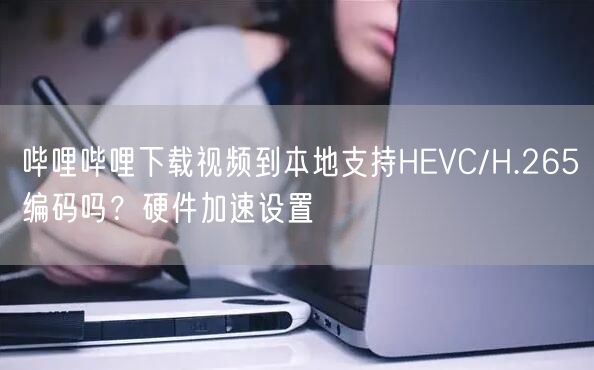 哔哩哔哩下载视频到本地支持HEVC/H.265编码吗？硬件加速设置