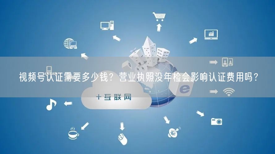 视频号认证需要多少钱？营业执照没年检会影响认证费用吗？