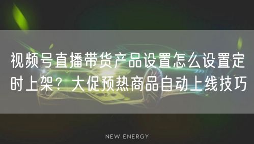 视频号直播带货产品设置怎么设置定时上架？大促预热商品自动上线技巧