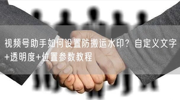 视频号助手如何设置防搬运水印？自定义文字+透明度+位置参数教程