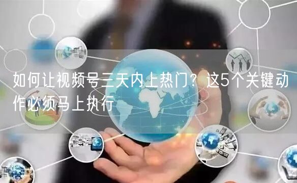 如何让视频号三天内上热门？这5个关键动作必须马上执行