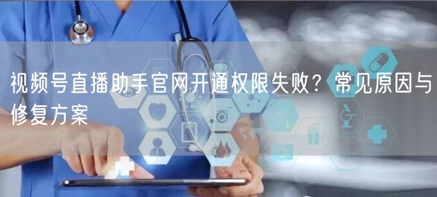 视频号直播助手官网开通权限失败？常见原因与修复方案