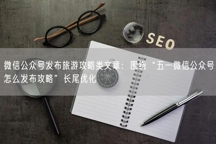微信公众号发布旅游攻略类文章：围绕“五一微信公众号怎么发布攻略”长尾优化